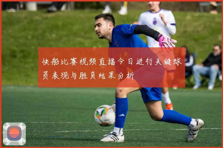 快船比赛视频直播今日进行关键球员表现与胜负结果分析