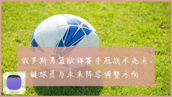 俄罗斯男篮欧锦赛夺冠战术亮点、关键球员与未来阵容调整方向