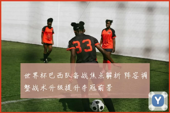 世界杯巴西队备战焦点解析 阵容调整战术升级提升夺冠前景