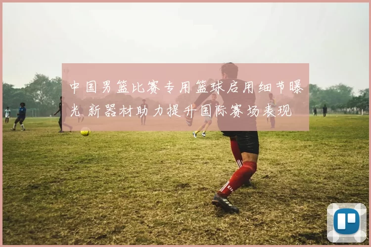 中国男篮比赛专用篮球启用细节曝光 新器材助力提升国际赛场表现