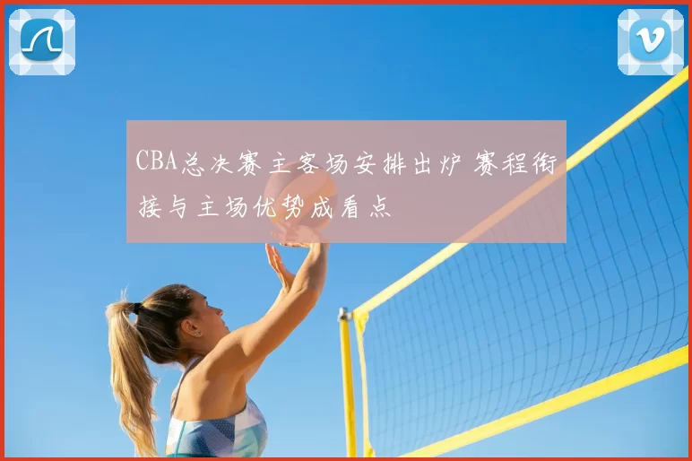 CBA总决赛主客场安排出炉 赛程衔接与主场优势成看点