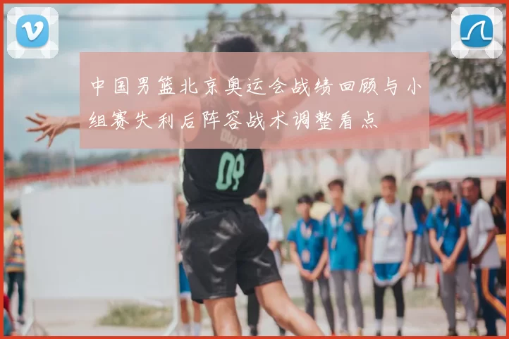 中国男篮北京奥运会战绩回顾与小组赛失利后阵容战术调整看点