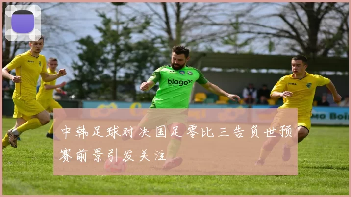 中韩足球对决国足零比三告负世预赛前景引发关注