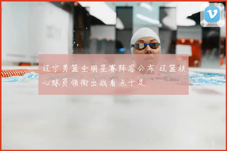 辽宁男篮全明星赛阵容公布 辽篮核心球员领衔出战看点十足