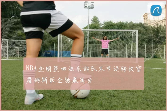 NBA全明星回放东部队末节逆转收官詹姆斯获全场最高分