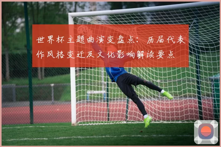 世界杯主题曲演变盘点：历届代表作风格变迁及文化影响解读要点