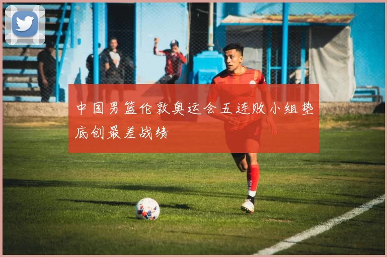 中国男篮伦敦奥运会五连败小组垫底创最差战绩
