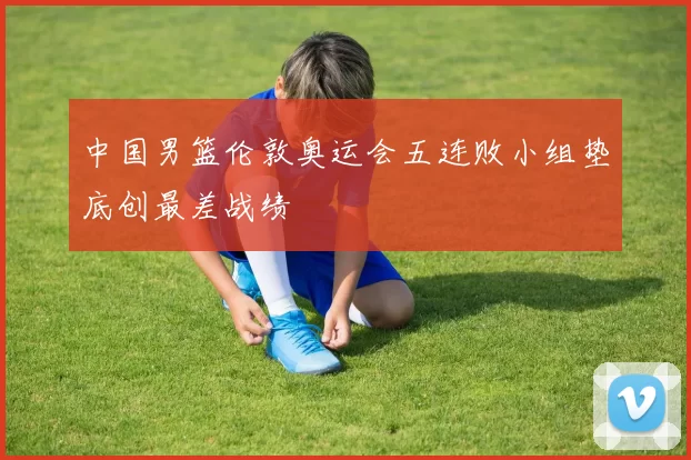 中国男篮伦敦奥运会五连败小组垫底创最差战绩