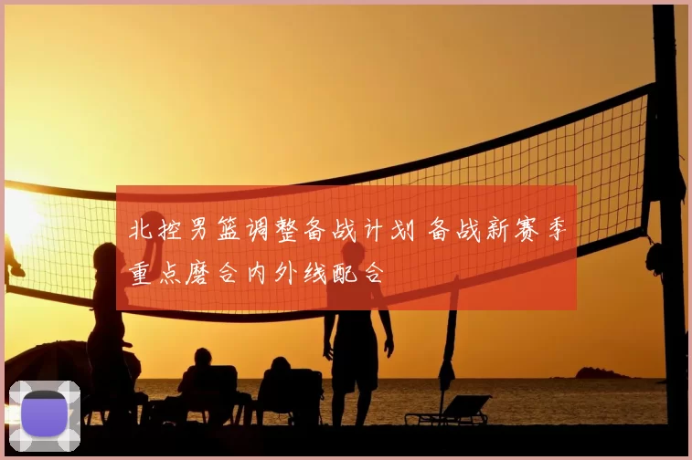 北控男篮调整备战计划 备战新赛季重点磨合内外线配合