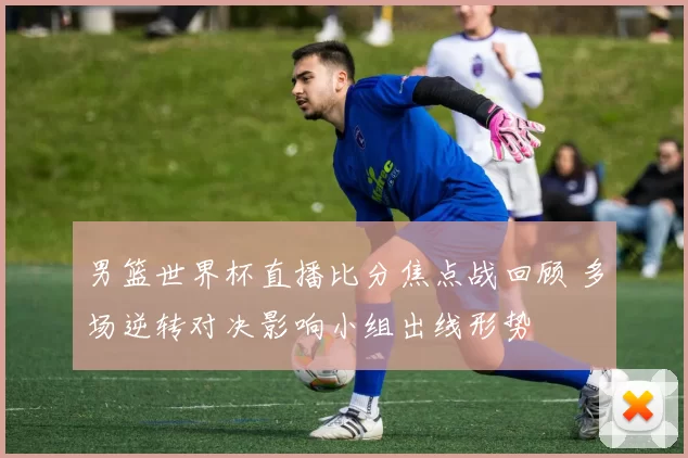 男篮世界杯直播比分焦点战回顾 多场逆转对决影响小组出线形势