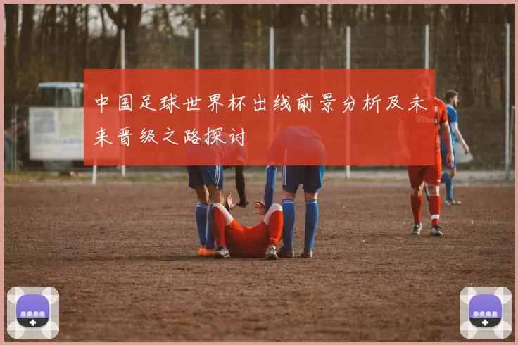中国足球世界杯出线前景分析及未来晋级之路探讨