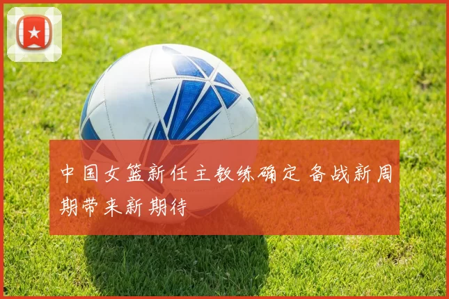 中国女篮新任主教练确定 备战新周期带来新期待