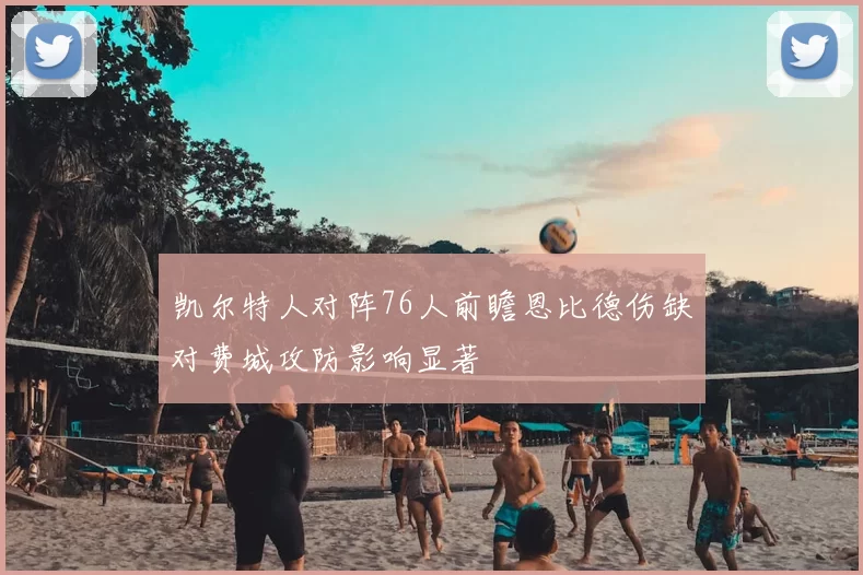 凯尔特人对阵76人前瞻恩比德伤缺对费城攻防影响显著