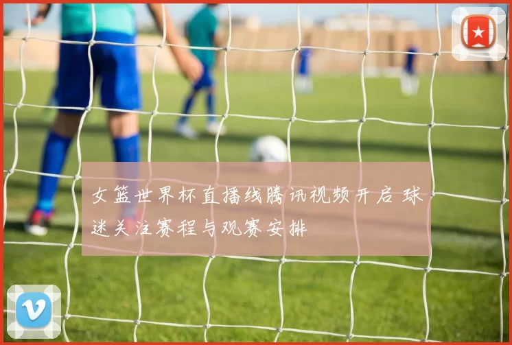 女篮世界杯直播线腾讯视频开启 球迷关注赛程与观赛安排