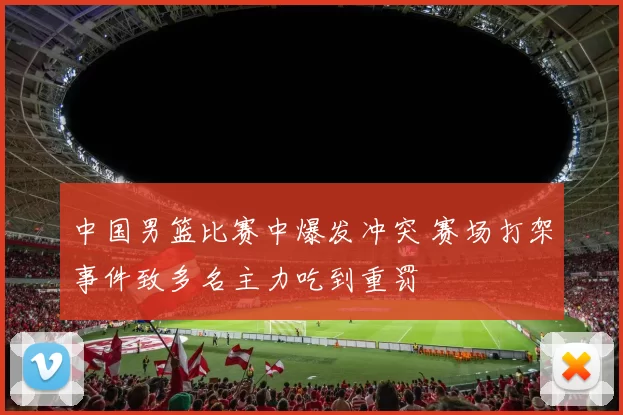 中国男篮比赛中爆发冲突 赛场打架事件致多名主力吃到重罚