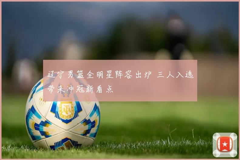 辽宁男篮全明星阵容出炉 三人入选带来冲冠新看点