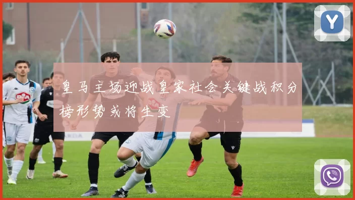 皇马主场迎战皇家社会关键战积分榜形势或将生变
