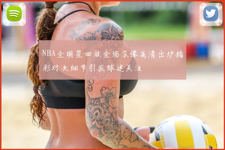 NBA全明星回放全场录像高清出炉精彩对决细节引发球迷关注