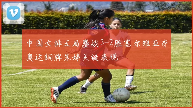 中国女排五局鏖战3-2胜塞尔维亚夺奥运铜牌朱婷关键表现