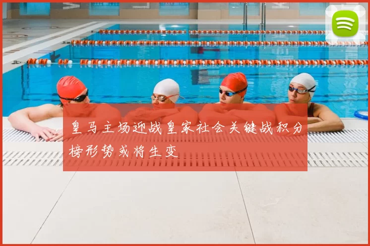 皇马主场迎战皇家社会关键战积分榜形势或将生变