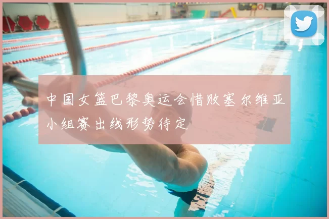 中国女篮巴黎奥运会惜败塞尔维亚小组赛出线形势待定