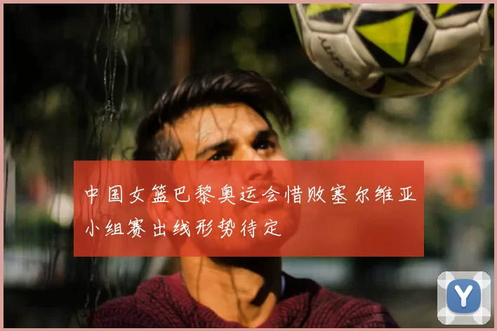 中国女篮巴黎奥运会惜败塞尔维亚小组赛出线形势待定