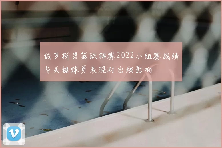 俄罗斯男篮欧锦赛2022小组赛战绩与关键球员表现对出线影响
