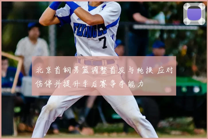 北京首钢男篮调整首发与轮换 应对伤停并提升季后赛争夺能力