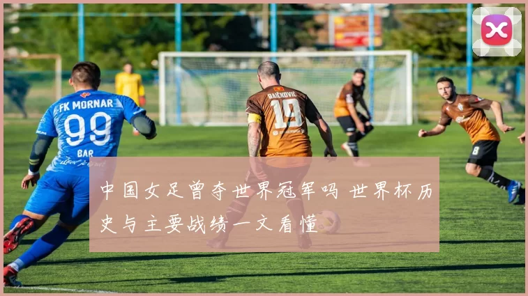 中国女足曾夺世界冠军吗 世界杯历史与主要战绩一文看懂
