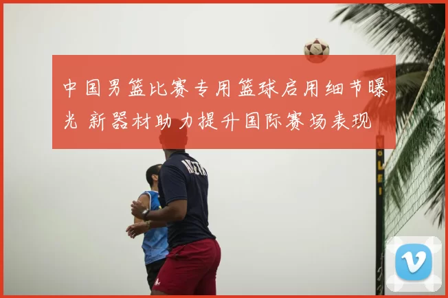 中国男篮比赛专用篮球启用细节曝光 新器材助力提升国际赛场表现