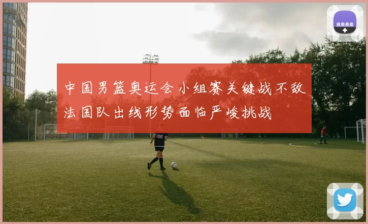 中国男篮奥运会小组赛关键战不敌法国队出线形势面临严峻挑战