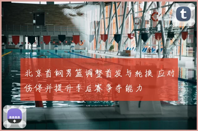 北京首钢男篮调整首发与轮换 应对伤停并提升季后赛争夺能力