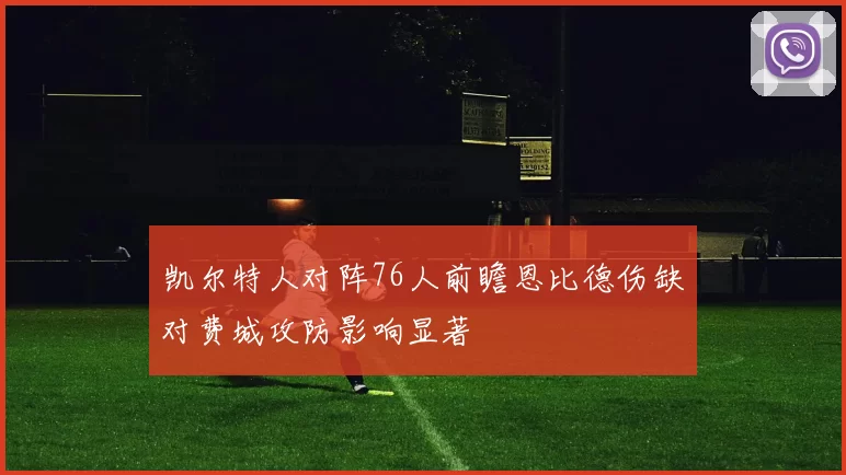 凯尔特人对阵76人前瞻恩比德伤缺对费城攻防影响显著