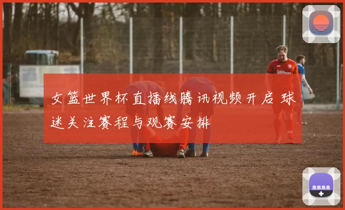 女篮世界杯直播线腾讯视频开启 球迷关注赛程与观赛安排