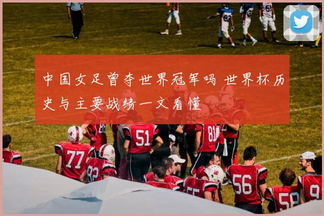 中国女足曾夺世界冠军吗 世界杯历史与主要战绩一文看懂