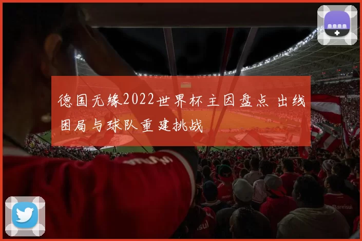 德国无缘2022世界杯主因盘点 出线困局与球队重建挑战