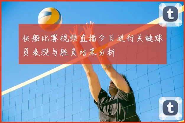 快船比赛视频直播今日进行关键球员表现与胜负结果分析