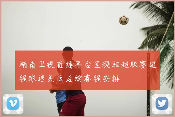 湖南卫视直播平台呈现湘超联赛进程球迷关注后续赛程安排