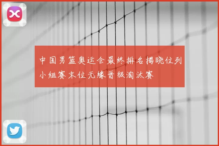 中国男篮奥运会最终排名揭晓位列小组赛末位无缘晋级淘汰赛
