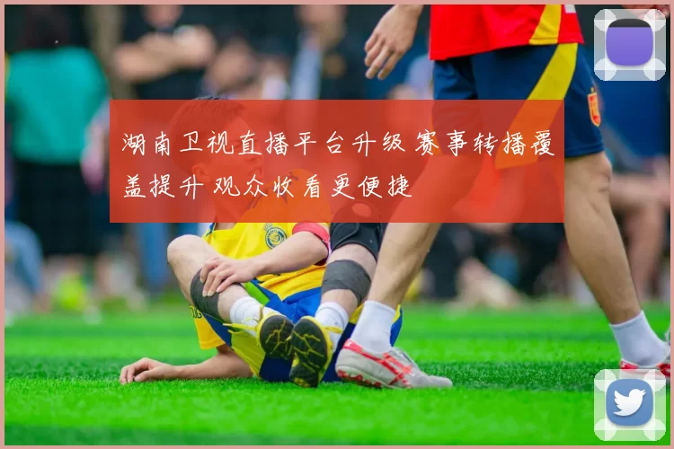 湖南卫视直播平台升级 赛事转播覆盖提升 观众收看更便捷