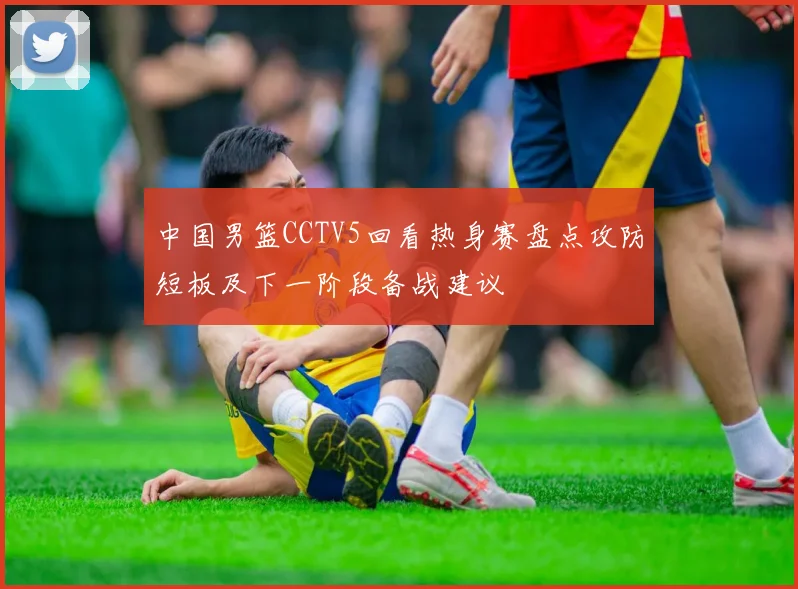 中国男篮CCTV5回看热身赛盘点攻防短板及下一阶段备战建议