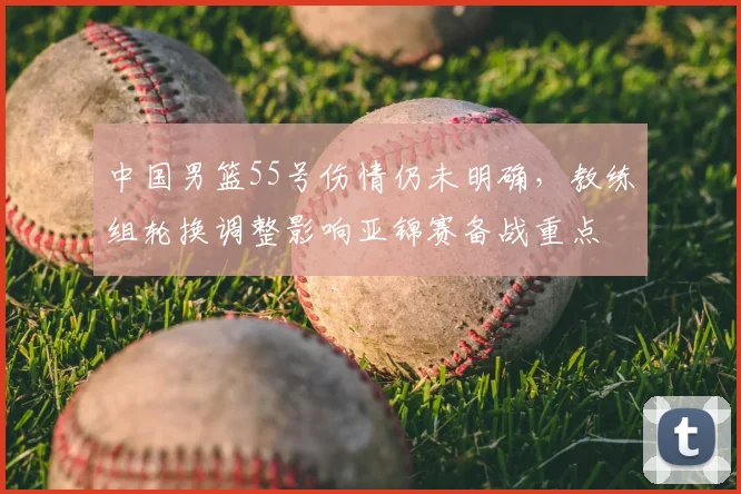 中国男篮55号伤情仍未明确,教练组轮换调整影响亚锦赛备战重点