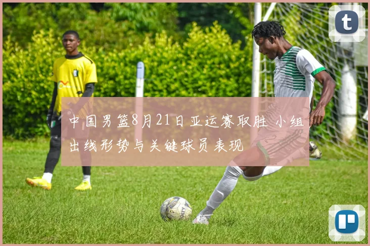 中国男篮8月21日亚运赛取胜 小组出线形势与关键球员表现