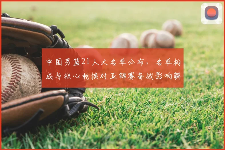 中国男篮21人大名单公布，名单构成与核心轮换对亚锦赛备战影响解读