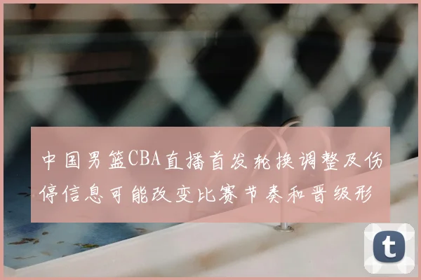中国男篮CBA直播首发轮换调整及伤停信息可能改变比赛节奏和晋级形势