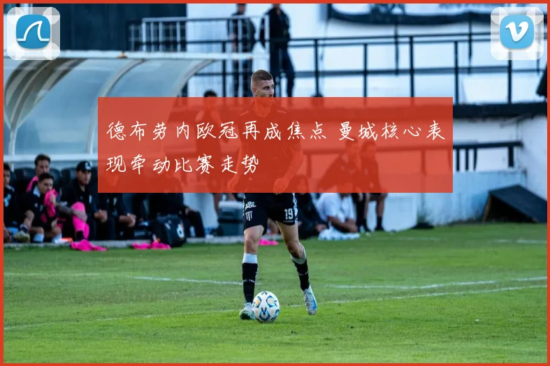 德布劳内欧冠再成焦点 曼城核心表现牵动比赛走势