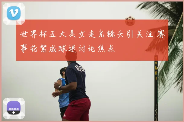 世界杯五大美女走光镜头引关注 赛事花絮成球迷讨论焦点