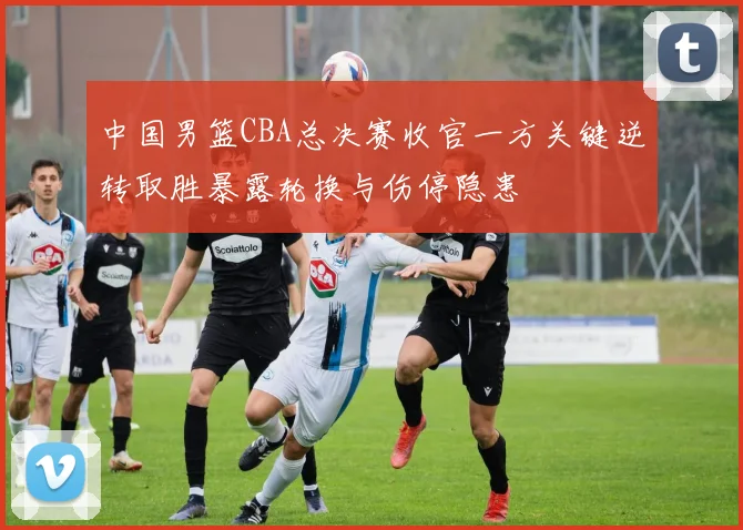 中国男篮CBA总决赛收官一方关键逆转取胜暴露轮换与伤停隐患