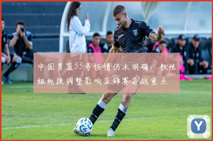 中国男篮55号伤情仍未明确，教练组轮换调整影响亚锦赛备战重点