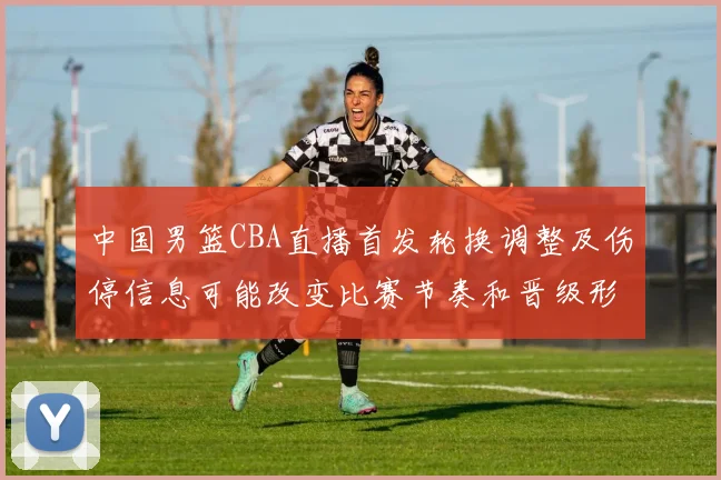 中国男篮CBA直播首发轮换调整及伤停信息可能改变比赛节奏和晋级形势